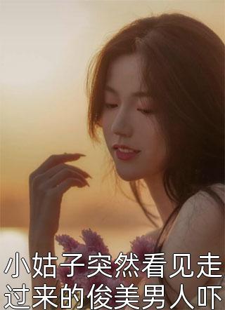 小姑子突然看见走过来的俊美男人吓得双腿发软小说