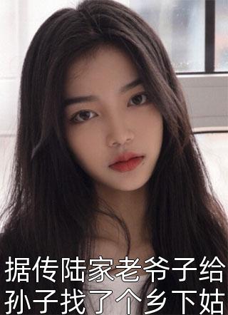 据传陆家老爷子给孙子找了个乡下姑娘当媳妇小说